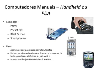 Computadores Manuais – Handheld ou
PDA
• Exemplos
– Palm;
– Pocket PC;
– BlackBerry e
– Smartphones.
• Usos
– Agenda de compromissos, contatos, tarefas
– Rodam versões reduzidas de software: processador de
texto, planilhas eletrônicas, e-mail, web e
– Acesso sem fio (Wi-Fi ou celular) à Internet.
 
