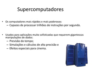 Supercomputadores
• Os computadores mais rápidos e mais poderosos:
– Capazes de processar trilhões de instruções por segundo.
• Usados para aplicações muito sofisticadas que requerem gigantescas
manipulações de dados:
– Previsão do tempo;
– Simulações e cálculos de alta precisão e
– Efeitos especiais para cinema.
 