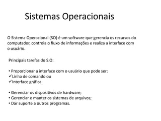 O Sistema Operacional (SO) é um software que gerencia os recursos do
computador, controla o fluxo de informações e realiza a interface com
o usuário.
Sistemas Operacionais
Principais tarefas do S.O:
• Proporcionar a interface com o usuário que pode ser:
Linha de comando ou
Interface gráfica.
• Gerenciar os dispositivos de hardware;
• Gerenciar e manter os sistemas de arquivos;
• Dar suporte a outros programas.
 