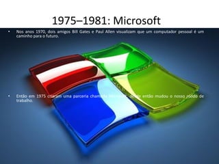1975–1981: Microsoft
• Nos anos 1970, dois amigos Bill Gates e Paul Allen visualizam que um computador pessoal é um
caminho para o futuro.
• Então em 1975 criaram uma parceria chamada Microsoft, desde então mudou o nosso modo de
trabalho.
 