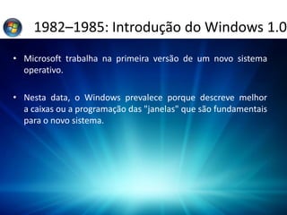 1982–1985: Introdução do Windows 1.0
• Microsoft trabalha na primeira versão de um novo sistema
operativo.
• Nesta data, o Windows prevalece porque descreve melhor
a caixas ou a programação das "janelas" que são fundamentais
para o novo sistema.
 