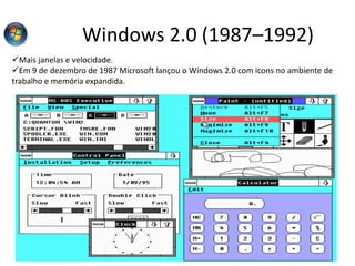Windows 2.0 (1987–1992)
Mais janelas e velocidade.
Em 9 de dezembro de 1987 Microsoft lançou o Windows 2.0 com icons no ambiente de
trabalho e memória expandida.
 