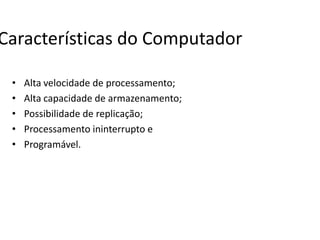 Características do Computador
• Alta velocidade de processamento;
• Alta capacidade de armazenamento;
• Possibilidade de replicação;
• Processamento ininterrupto e
• Programável.
 