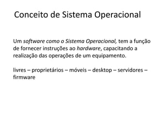 Conceito de Sistema Operacional
Um software como o Sistema Operacional, tem a função
de fornecer instruções ao hardware, capacitando a
realização das operações de um equipamento.
livres – proprietários – móveis – desktop – servidores –
firmware
 