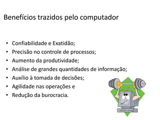 Benefícios trazidos pelo computador
• Confiabilidade e Exatidão;
• Precisão no controle de processos;
• Aumento da produtividade;
• Análise de grandes quantidades de informação;
• Auxílio à tomada de decisões;
• Agilidade nas operações e
• Redução da burocracia.
 