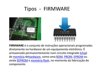 Tipos - FIRMWARE
FIRMWARE é o conjunto de instruções operacionais programadas
diretamente no hardware de um equipamento eletrônico. É
armazenado permanentemente num circuito integrado (chip)
de memória dehardware, como uma ROM, PROM, EPROM ou
ainda EEPROM e memória flash, no momento da fabricação do
componente.
 