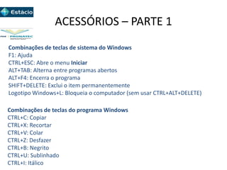 ACESSÓRIOS – PARTE 1
Combinações de teclas de sistema do Windows
F1: Ajuda
CTRL+ESC: Abre o menu Iniciar
ALT+TAB: Alterna entre programas abertos
ALT+F4: Encerra o programa
SHIFT+DELETE: Exclui o item permanentemente
Logotipo Windows+L: Bloqueia o computador (sem usar CTRL+ALT+DELETE)
Combinações de teclas do programa Windows
CTRL+C: Copiar
CTRL+X: Recortar
CTRL+V: Colar
CTRL+Z: Desfazer
CTRL+B: Negrito
CTRL+U: Sublinhado
CTRL+I: Itálico
 
