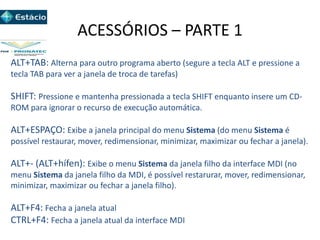 ACESSÓRIOS – PARTE 1
ALT+TAB: Alterna para outro programa aberto (segure a tecla ALT e pressione a
tecla TAB para ver a janela de troca de tarefas)
SHIFT: Pressione e mantenha pressionada a tecla SHIFT enquanto insere um CD-
ROM para ignorar o recurso de execução automática.
ALT+ESPAÇO: Exibe a janela principal do menu Sistema (do menu Sistema é
possível restaurar, mover, redimensionar, minimizar, maximizar ou fechar a janela).
ALT+- (ALT+hífen): Exibe o menu Sistema da janela filho da interface MDI (no
menu Sistema da janela filho da MDI, é possível restarurar, mover, redimensionar,
minimizar, maximizar ou fechar a janela filho).
ALT+F4: Fecha a janela atual
CTRL+F4: Fecha a janela atual da interface MDI
 