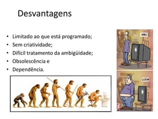 Desvantagens
• Limitado ao que está programado;
• Sem criatividade;
• Difícil tratamento da ambigüidade;
• Obsolescência e
• Dependência.
 