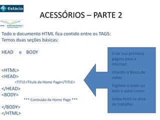 ACESSÓRIOS – PARTE 2
Todo o documento HTML fica contido entre os TAGS:
Temos duas seções básicas:
HEAD e BODY
<HTML>
<HEAD>
</HEAD>
<BODY>
</BODY>
</HTML>
<TITLE>Título da Home Page</TITLE>
*** Conteúdo da Home Page ***
Criar sua primeira
página para a
internet:
Usando o Bloco de
notas
Digitem o texto ao
lado e salve como:
Index.html na área
de trabalho.
 