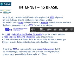 INTERNET – no BRASIL
No Brasil, os primeiros embriões de rede surgiram em 1988 e ligavam
universidades do Brasil a instituições nos Estados Unidos.
No mesmo ano, o Ibase começou a testar o Alternex, era restrito aos membros
do Ibase e associados e só em 1992 foi aberto ao público.
Em 1989, o Ministério da Ciência e Tecnologia lança um projeto pioneiro,
a Rede Nacional de Ensino e Pesquisa. Sua principal missão
é operar uma rede acadêmica de alcance nacional e difundir a tecnologia
Internet através da implantação do primeiro backbone nacional.
A partir de 2005, a comunicação entre os point of presence (PoPs)
da rede começou a ser ampliada com o uso de tecnologia óptica,
o que elevou a capacidade de operação a 11 Gbps.
 
