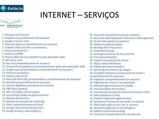 INTERNET – SERVIÇOS
1. Facebook (rede social)
2. Dropbox (compartilhamento de arquivos)
3. Google e-mail (e-mail)
4. ICloud da Apple (compartilhamento de arquivos)
5. LinkedIn (rede social de recrutamento,)
6. Disqus (comentários)
7. Salesforce (CRM)
8. Amazon Web Services (plataforma para aplicações web)
9. Hotmail (e-mail)
10. Box.net (compartilhamento de arquivos)
11. Amazon S3 (hospedado e armazenamento de dados para aplicações web)
12. Google Apps (produtividade e compartilhamento de arquivos)
13. Evernote (anotações)
14. Twitter (rede social)
15. Microsoft Office365 (produtividade e compartilhamento de arquivos)
16. 4shared (compartilhamento de arquivos)
17. A Oracle RightNow (atendimento ao cliente)
18. EMC Mozy (backup)
19. AOL (conteúdo, comunicações)
20. Sourceforge (código de gerenciamento)
21. Netsuite (financeiros)
22. Marketo (automação de marketing)
23. Flickr (compartilhamento de fotos)
24. Verisign Geotrust (certificados SSL)
25. Google Analytics (web analytics)
26. Yousendit (compartilhamento de arquivos)
27. New Relic (web Application Performance Management)
28. Oracle Taleo (gestão de talentos)
29. Slideshare (apresentações)
30. Workday (RH e financeiro)
31. Carbonite (backup)
32. DocuSign (assinatura de documentos)
33. Prezi (apresentações)
34. Typekit (incorporação de fontes)
35. Skype (videoconferência)
36. SlideRocket (apresentações)
37. Github (gerenciamento de código)
38. CloudFiles Rackspace (armazenamento online e
compartilhamento de arquivos)
39. SugarSync (compartilhamento de arquivos)
40. Pagerduty (on-line de TI da expedição)
41. Bitbucket (gerenciamento de código)
42. Intuit Quickbase (financeiros)
43. Constant Contact (gerenciamento de lista de e-mail)
44. Xobni (gestão de e-mail)
45. Snapfish (impressão digital da foto)
46. Spiceworks (TI grupo de discussão e respostas)
47. Olark (bate-papo ao vivo com os clientes)
48. Symantec Brightmail (e-mail filtragem)
49. Addthis (social bookmarking)
50. Screencast (compartilhamento de arquivos)
 