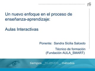 Un nuevo enfoque en el proceso de enseñanza-aprendizaje: Aulas Interactivas Ponente:  Sandra Sicilia Salcedo Técnico de formación (Fundación AULA_SMART)  