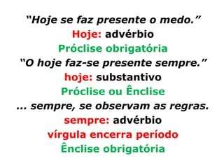 “Hoje se faz presente o medo.”
           Hoje: advérbio
        Próclise obrigatória
 “O hoje faz-se presente sempre.”
          hoje: substantivo
         Próclise ou Ênclise
... sempre, se observam as regras.
          sempre: advérbio
      vírgula encerra período
         Ênclise obrigatória
 