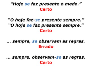 “Hoje se faz presente o medo.”
              Certo

“O hoje faz-se presente sempre.”
“O hoje se faz presente sempre.”
              Certo

... sempre, se observam as regras.
               Errado

... sempre, observam-se as regras.
               Certo
 