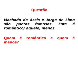 Questão

Machado de Assis e Jorge de Lima
são  poetas    famosos.   Este é
romântico; aquele, menos.

Quem é    romântico   e   quem   é
menos?
 