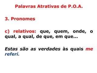 Palavras Atrativas de P.O.A.

3. Pronomes

c) relativos: que, quem, onde, o
qual, a qual, de que, em que...

Estas são as verdades às quais me
referi.
 