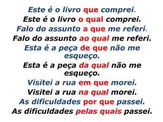 Este é o livro que comprei.
   Este é o livro o qual comprei.
 Falo do assunto a que me referi.
Falo do assunto ao qual me referi.
   Esta é a peça de que não me
              esqueço.
   Esta é a peça da qual não me
              esqueço.
    Visitei a rua em que morei.
    Visitei a rua na qual morei.
  As dificuldades por que passei.
As dificuldades pelas quais passei.
 