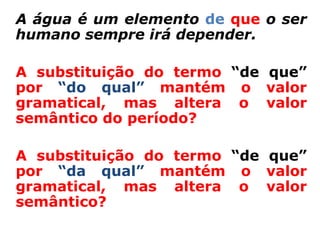 A água é um elemento de que o ser
humano sempre irá depender.

A substituição do termo “de que”
por “do qual” mantém o valor
gramatical, mas altera o valor
semântico do período?

A substituição do termo “de que”
por “da qual” mantém o valor
gramatical, mas altera o valor
semântico?
 