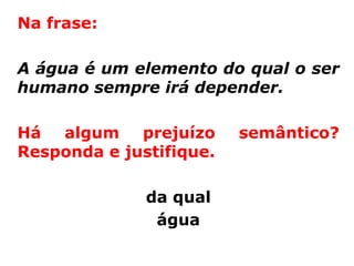 Na frase:

A água é um elemento do qual o ser
humano sempre irá depender.

Há algum prejuízo        semântico?
Responda e justifique.

              da qual
               água
 