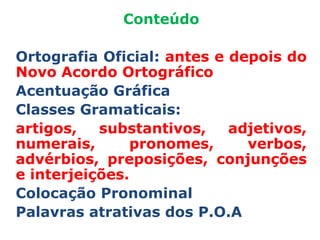 Conteúdo

Ortografia Oficial: antes e depois do
Novo Acordo Ortográfico
Acentuação Gráfica
Classes Gramaticais:
artigos,   substantivos,    adjetivos,
numerais,      pronomes,      verbos,
advérbios, preposições, conjunções
e interjeições.
Colocação Pronominal
Palavras atrativas dos P.O.A
 