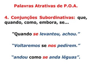 Palavras Atrativas de P.O.A.

4. Conjunções Subordinativas: que,
quando, como, embora, se...

   “Quando se levantou, achou.”

  “Voltaremos se nos pedirem.”

  “andou como se anda léguas”.
 