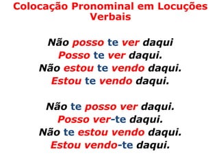 Colocação Pronominal em Locuções
             Verbais

     Não posso te ver daqui
       Posso te ver daqui.
    Não estou te vendo daqui.
      Estou te vendo daqui.

     Não te posso ver daqui.
       Posso ver-te daqui.
    Não te estou vendo daqui.
      Estou vendo-te daqui.
 