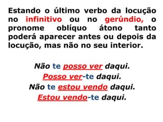 Estando o último verbo da locução
no infinitivo ou no gerúndio, o
pronome     oblíquo  átono     tanto
poderá aparecer antes ou depois da
locução, mas não no seu interior.

      Não te posso ver daqui.
        Posso ver-te daqui.
     Não te estou vendo daqui.
       Estou vendo-te daqui.
 