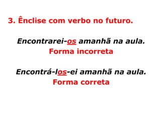 3. Ênclise com verbo no futuro.

  Encontrarei-os amanhã na aula.
         Forma incorreta

 Encontrá-los-ei amanhã na aula.
         Forma correta
 