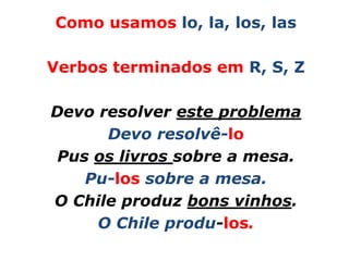Como usamos lo, la, los, las

Verbos terminados em R, S, Z

Devo resolver este problema
      Devo resolvê-lo
 Pus os livros sobre a mesa.
    Pu-los sobre a mesa.
O Chile produz bons vinhos.
     O Chile produ-los.
 