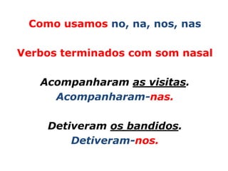 Como usamos no, na, nos, nas

Verbos terminados com som nasal

   Acompanharam as visitas.
     Acompanharam-nas.

    Detiveram os bandidos.
        Detiveram-nos.
 