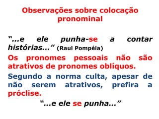 Observações sobre colocação
           pronominal

“...e   ele    punha-se      a  contar
histórias...” (Raul Pompéia)
Os pronomes pessoais não são
atrativos de pronomes oblíquos.
Segundo a norma culta, apesar de
não serem atrativos, prefira a
próclise.
         “...e ele se punha...”
 