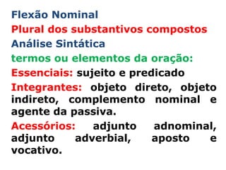 Flexão Nominal
Plural dos substantivos compostos
Análise Sintática
termos ou elementos da oração:
Essenciais: sujeito e predicado
Integrantes: objeto direto, objeto
indireto, complemento nominal e
agente da passiva.
Acessórios:    adjunto    adnominal,
adjunto     adverbial,    aposto  e
vocativo.
 