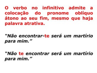 O verbo no infinitivo admite a
colocação do pronome oblíquo
átono ao seu fim, mesmo que haja
palavra atrativa.

“Não encontrar-te será um martírio
para mim.”

“Não te encontrar será um martírio
para mim.”
 