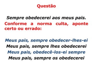 Questão

 Sempre obedecerei aos meus pais.
Conforme a norma culta, aponte
certo ou errado:

Meus pais, sempre obedecer-lhes-ei
Meus pais, sempre lhes obedecerei
 Meus pais, obedecê-los-ei sempre
 Meus pais, sempre os obedecerei
 