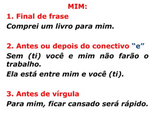 MIM:
1. Final de frase
Comprei um livro para mim.

2. Antes ou depois do conectivo “e”
Sem (ti) você e mim não farão o
trabalho.
Ela está entre mim e você (ti).

3. Antes de vírgula
Para mim, ficar cansado será rápido.
 