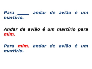 Para ____ andar de avião é um
martírio.

Andar de avião é um martírio para
mim.

Para mim, andar de avião é um
martírio.
 