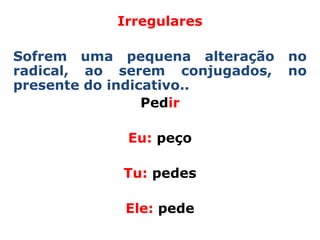 Irregulares

Sofrem uma pequena alteração    no
radical, ao serem conjugados,   no
presente do indicativo..
                 Pedir

            Eu: peço

            Tu: pedes

            Ele: pede
 