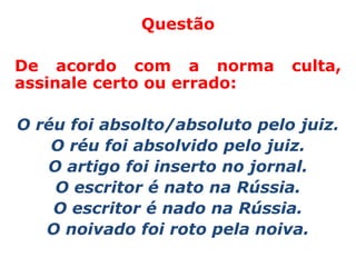 Questão

De acordo com a norma          culta,
assinale certo ou errado:

O réu foi absolto/absoluto pelo juiz.
    O réu foi absolvido pelo juiz.
   O artigo foi inserto no jornal.
    O escritor é nato na Rússia.
    O escritor é nado na Rússia.
   O noivado foi roto pela noiva.
 