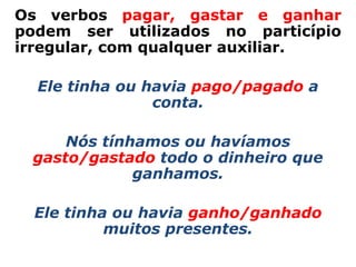Os verbos pagar, gastar e ganhar
podem ser utilizados no particípio
irregular, com qualquer auxiliar.

  Ele tinha ou havia pago/pagado a
                conta.

     Nós tínhamos ou havíamos
 gasto/gastado todo o dinheiro que
             ganhamos.

  Ele tinha ou havia ganho/ganhado
           muitos presentes.
 
