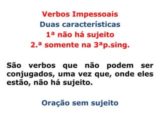Verbos Impessoais
       Duas características
         1ª não há sujeito
     2.ª somente na 3ªp.sing.

São verbos que não podem ser
conjugados, uma vez que, onde eles
estão, não há sujeito.

        Oração sem sujeito
 