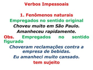 Verbos Impessoais

       1. Fenômenos naturais
   Empregados no sentido original
    Choveu muito em São Paulo.
      Amanheceu rapidamente.
Obs.    Empregados      no  sentido
figurado
   Choveram reclamações contra a
        empresa de bebidas.
    Eu amanheci muito cansado.
             tem sujeito
 