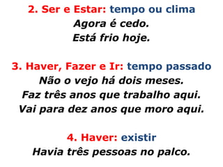 2. Ser e Estar: tempo ou clima
           Agora é cedo.
           Está frio hoje.

3. Haver, Fazer e Ir: tempo passado
     Não o vejo há dois meses.
  Faz três anos que trabalho aqui.
 Vai para dez anos que moro aqui.

         4. Haver: existir
   Havia três pessoas no palco.
 