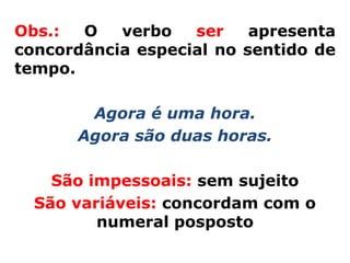 Obs.:  O   verbo   ser    apresenta
concordância especial no sentido de
tempo.

       Agora é uma hora.
      Agora são duas horas.

    São impessoais: sem sujeito
  São variáveis: concordam com o
         numeral posposto
 