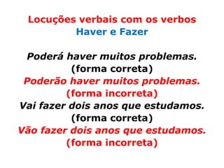 Locuções verbais com os verbos
         Haver e Fazer

 Poderá haver muitos problemas.
          (forma correta)
 Poderão haver muitos problemas.
         (forma incorreta)
Vai fazer dois anos que estudamos.
          (forma correta)
Vão fazer dois anos que estudamos.
         (forma incorreta)
 