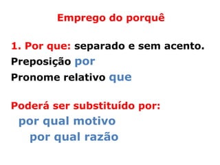 Emprego do porquê

1. Por que: separado e sem acento.
Preposição por
Pronome relativo que

Poderá ser substituído por:
 por qual motivo
  por qual razão
 