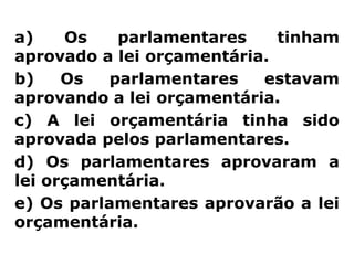 a)    Os    parlamentares    tinham
aprovado a lei orçamentária.
b)    Os   parlamentares   estavam
aprovando a lei orçamentária.
c) A lei orçamentária tinha sido
aprovada pelos parlamentares.
d) Os parlamentares aprovaram a
lei orçamentária.
e) Os parlamentares aprovarão a lei
orçamentária.
 