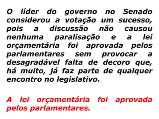 O líder do governo no Senado
considerou a votação um sucesso,
pois  a   discussão     não  causou
nenhuma    paralisação     e  a  lei
orçamentária foi aprovada pelos
parlamentares sem provocar a
desagradável falta de decoro que,
há muito, já faz parte de qualquer
encontro no legislativo.

A lei orçamentária foi    aprovada
pelos parlamentares.
 