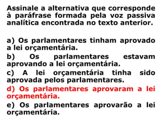 Assinale a alternativa que corresponde
à paráfrase formada pela voz passiva
analítica encontrada no texto anterior.

a) Os parlamentares tinham aprovado
a lei orçamentária.
b)     Os   parlamentares     estavam
aprovando a lei orçamentária.
c) A lei orçamentária tinha sido
aprovada pelos parlamentares.
d) Os parlamentares aprovaram a lei
orçamentária.
e) Os parlamentares aprovarão a lei
orçamentária.
 