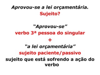Aprovou-se a lei orçamentária.
            Sujeito?

          “Aprovou-se”
   verbo 3ª pessoa do singular
                +
        “a lei orçamentária”
      sujeito paciente/passivo
sujeito que está sofrendo a ação do
                 verbo
 